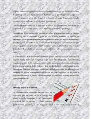 no podrá contribuir a la elaboración de una sociedad igualitaria; ya que carecerá de criterios
de opinión propio; y se dejara convencer fácilmente de lo que otra persona le diga; poco
énfasis se ha puesto en la idea de que si no tenemos un grupo de personas educadas
correctamente no tendremos un país formado correctamente.

Debemos tener muy claro que la evaluación es uno de los elementos más importantes del
currículum, ya que va a dar calidad a todo el proceso de enseñanza-aprendizaje.

La evaluación de los aprendizajes escolares se refiere al proceso sistemático y continuo
mediante el cual se determina el grado en que se están logrando los objetivos de
aprendizaje. Dicho proceso tiene una función primordial dentro del proceso de enseñanza-
aprendizaje, pues por medio de ella se retroalimenta dicho proceso. La evaluación afecta no
sólo a los procesos de aprendizajes de los alumnos y alumnas, sino también a los procesos
de enseñanza desarrollados por los profesores y profesoras y a los proyectos curriculares de
centro.

Si como resultado de la evaluación descubrimos que los objetivos se están alcanzando en
un grado mucho menor que el esperado o que no se están alcanzando, inmediatamente
surgirá una revisión de los planes, de las actividades que se están realizando, de la actitud
del maestro, de la actitud de los alumnos y de la oportunidad de los objetivos que se están
pretendiendo. Todo este movimiento traerá como resultado un reajuste, una adecuación que
fortalecerá el proceso enseñanza-aprendizaje que se viene realizando; es así como la
evaluación desempeña su función retroalimentadora, a continuación veremos las funciones
y tipos de evaluación.




Funciones y tipos de evaluación

La evaluación tiene claramente dos funciones, las
cuales son: por una parte, se ha de evaluar para
ajustar la ayuda pedagógica a las características
individuales de los alumnos y alumna mediante
aproximaciones sucesivas, lo que implicaría llevar a cabo evaluaciones iniciales y
 