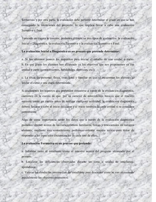 formativas y por otra parte, la evaluación debe permitir determinar el grado en que se han
conseguido la intenciones del proyecto, lo que implica llevar a cabo una evaluación
Sumativa o final.

Teniendo en cuenta lo anterior, podemos diferenciar tres tipos de evaluación: la evaluación
Inicial o Diagnóstica, la evaluación Formativa y la evaluación Sumativa o Final.

La evaluación Inicial o Diagnóstica es un proceso que pretende determinar:

a. Si los alumnos poseen los requisitos para iniciar el estudio de una unidad o curso.
b. En qué grado los alumnos han alcanzado ya los objetivos que nos proponemos en esa
unidad o curso (conocimientos, habilidades, destrezas, etc.).

c. La situación personal: física, emocional y familiar en que se encuentran los alumnos al
iniciar el curso o una etapa determinada.

Si analizamos los aspectos que pretenden conocerse a través de la evaluación diagnóstica,
caeremos en la cuenta de que, por su carácter de antecedentes básicos que el maestro
necesita tomar en cuenta antes de realizar cualquier actividad, la evaluación diagnóstica
deberá llevarse a cabo al inicio del curso y al inicio también de cada unidad si se considera
conveniente.

Algo de suma importancia serán los datos que a través de la evaluación diagnóstica
podamos obtener acerca de las características familiares, físicas y emocionales en nuestros
alumnos; mediante este conocimiento podremos orientar nuestra acción pare tratar de
responder a las especiales circunstancias de cada uno de ellos.

La evaluación Formativa es un proceso que pretende:

a. Informar tanto al estudiante como al maestro acerca del progreso alcanzado por el
primero.
b. Localizar las deficiencias observadas durante un tema o unidad de enseñanza-
aprendizaje.
c. Valorar las conductas intermedias del estudiante pare descubrir cómo se van alcanzando
parcialmente los objetivos propuestos.
 