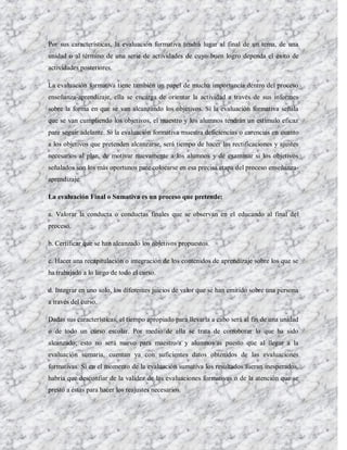 Por sus características, la evaluación formativa tendrá lugar al final de un tema, de una
unidad o al término de una serie de actividades de cuyo buen logro dependa el éxito de
actividades posteriores.

La evaluación formativa tiene también un papel de mucha importancia dentro del proceso
enseñanza-aprendizaje, ella se encarga de orientar la actividad a través de sus informes
sobre la forma en que se van alcanzando los objetivos. Si la evaluación formativa señala
que se van cumpliendo los objetivos, el maestro y los alumnos tendrán un estímulo eficaz
pare seguir adelante. Si la evaluación formativa muestra deficiencias o carencias en cuanto
a los objetivos que pretenden alcanzarse, será tiempo de hacer las rectificaciones y ajustes
necesarios al plan, de motivar nuevamente a los alumnos y de examinar si los objetivos
señalados son los más oportunos pare colocarse en esa precisa etapa del proceso enseñanza-
aprendizaje.

La evaluación Final o Sumativa es un proceso que pretende:

a. Valorar la conducta o conductas finales que se observan en el educando al final del
proceso.

b. Certificar que se han alcanzado los objetivos propuestos.

c. Hacer una recapitulación o integración de los contenidos de aprendizaje sobre los que se
ha trabajado a lo largo de todo el curso.

d. Integrar en uno solo, los diferentes juicios de valor que se han emitido sobre una persona
a través del curso.

Dadas sus características, el tiempo apropiado para llevarla a cabo será al fin de una unidad
o de todo un curso escolar. Por medio de ella se trata de corroborar lo que ha sido
alcanzado; esto no será nuevo para maestro/a y alumnos/as puesto que al llegar a la
evaluación sumaria, cuentan ya con suficientes datos obtenidos de las evaluaciones
formativas. Si en el momento de la evaluación sumativa los resultados fueran inesperados,
habría que desconfiar de la validez de las evaluaciones formativas o de la atención que se
prestó a éstas para hacer los reajustes necesarios.
 