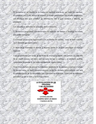 El verdadero rol del docente en la evaluación nacional debería ser que todos los maestros
al comenzar con el año lectivo se tomasen el tiempo para realizar una prueba diagnóstica,
esta brindaría una gran cantidad de información con la cual ayudaría a mejorar la
enseñanza.

Los educadores aplicaran los principios de la evaluación.

1- Holística e integradora: considerar todos los aspectos del alumno e investiga las causas
para poder corregirlas.

2- Continua: proporciona seguimiento a los problemas del alumno, tratar de darle solución
en el momento que se presentan.

3- Motivadora: Estimular al alumno a mejorar, resalta lo positivo para llegar al objetivo
esperado.

Conocer al alumno por medio de las fichas de evaluación inicial, esta permite ver más allá
de un simple alumno, son datos muy privados los que se manejan y al estudiarla podrían
comprender las causas de los malos resultados de algunos niños.

Tener ética a la hora de conocer las diferentes realidades de los alumnos, e incluso a la hora
de entregar notas, no hacer exámenes sorpresa ya que los alumnos deben conocer cuál será
la calendarización de las actividades más relevantes en el periodo, corrección de exámenes
para saber en qué se fallo y no volverlo a hacer.
 
