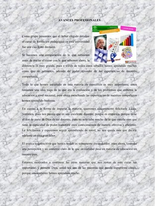 AVANCES PROFESIONALES




Como grupo pensamos que el haber elegido estudiar
el curso de formación pedagógica en esta universidad
fue una excelente decisión.

Si hacemos una comparación de lo que sabíamos
antes de iniciar el curso con lo que sabemos ahora, la
diferencia es muy grande, pues a través de todos estos sábados hemos aprendido muchas
cosas que no sabíamos, además de poder aprender de las experiencias de nuestros
compañeros.

Todo lo que hemos estudiado en esta materia en específico es muy importante, antes
teníamos una idea vaga de lo que era la evaluación y de los problemas que enfrenta la
educación a nivel nacional, pero ahora escuchando las experiencias de nuestros compañeros
hemos aprendido bastante.

En cuanto a la forma de impartir la materia, queremos sinceramente felicitarle Licda.
Verónica, pues nos parece que es una excelente docente, porque es empática, porque tiene
el don de parte de Dios de ser docente, pues no solo sabe mucho de lo que enseña sino que
tiene la capacidad de poder transmitir esos conocimientos de manera efectiva y eficiente.
Le felicitamos y esperemos seguir aprendiendo de usted, no nos queda más que decirle
adelante en esta gran labor.

El avance cognoscitivo que hemos tenido es sumamente enriquecedor, pues ahora, tenemos
una percepción y un contexto claro de lo que en realidad pasa en materia de educación en
nuestro país.

Estamos motivados a continuar las otras materias que nos restan de este curso tan
importante, y primero Dios, usted sea una de las maestras que pueda impartirme clases,
porque sinceramente hemos aprendido mucho.
 