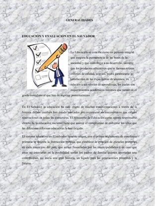 GENERALIDADES




EDUCACIÓN Y EVALUACIÓN EN EL SALVADOR.




                                       La Educación se concibe como un proceso integral
                                       que asegura la permanencia de las bases de la
                                       sociedad y que contribuye a su desarrollo, siempre
                                       que los productos educativos que se forman reúnan
                                       criterios de calidad, solo así, podrá garantizarse la
                                       satisfacción de las expectativas de alumnos, en
                                       relación a sus niveles de aprendizaje, los cuales son
                                       requerimientos académicos mínimos que tienen en el
grado inmediato al que han de ingresar posteriormente.


En El Salvador la educación ha sido objeto de muchas transformaciones a través de la
historia dichos cambios han estado marcados por coyunturas socioeconómicas que exigen
renovaciones en todas las estructuras. El Ministerio de Educación como agente responsable
directo de la educación nacional tiene que asumir el compromiso de enfrentar los retos que
las diferentes reformas educativas le han exigido.

El sistema educativo en El salvador tiene su origen, con el primer reglamento de enseñanza
primaria se decreta la instrucción pública, que establece la creación de escuelas primarias
en cada municipio del país, que serian financiadas por las municipalidades o en caso que
estas no estuvieran en la posibilidad serian los padres de familia quienes aportarían una
contribuirían, así inicia una gran historia, un legado para las generaciones presentes y la
futuras.
 