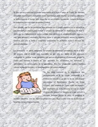 Se dice que la evaluación ya estaba consolidada en el siglo V antes de Cristo, los filósofos
utilizaban cuestionarios evaluativos como metodología para enseñar. La práctica educativa
se perfecciona en el tiempo pero nunca fue un movimiento reconocido. Aunque realmente
la evaluación tuvo su origen en estados Unidos.

Pero además, uno de los problemas más comunes en el campo educativo es la carencia de
una metodología precisa para evaluar el proceso de formación de alumnos/as. Si bien es
cierto que las evaluaciones se suelen realizar, éstas adolecen de una planificación rigurosa y
más bien apuntan a resultados. En estos casos el proceso evaluativo asume un carácter
terminal, que solo se limita a comprobar tardíamente los probables éxitos o fracasos del
proceso educativo.


La evaluación es parte integrante del proceso de enseñanza-aprendizaje. No es el final
del proceso sino el medio para mejorarlo, ya que sólo por medio de una adecuada
evaluación se podrán tomar decisiones que apoyen efectivamente al alumnado, ya que Se
evalúa para entender la manera en que aprenden los estudiantes, sus fortalezas y
debilidades, y así ayudarles en su aprendizaje. Pero La evaluación también implica
valorar la práctica docente y el funcionamiento del centro educativo.

                                       No hay duda entonces de la importancia que
                                       paulatinamente se le ha venido confiriendo a la
                                       Evaluación Educativa, ya que no ha de considerarse
                                       únicamente el Rendimiento Escolar en forma
                                       terminal, sino tomando en cuenta todos los aspectos
                                       que intervienen en dicho proceso, el cual involucra
                                       el desarrollo integral de alumnos/as y que permite a
                                       docentes formular juicios de valor, al comparar la
realidad educativa, con los objetivos propuestos para llegar a una toma de decisiones en
beneficio de la población escolar.
 