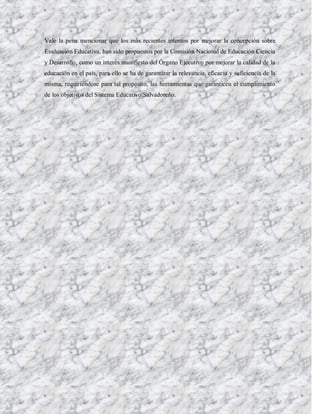 Vale la pena mencionar que los más recientes intentos por mejorar la concepción sobre
Evaluación Educativa, han sido propuestos por la Comisión Nacional de Educación Ciencia
y Desarrollo, como un interés manifiesto del Órgano Ejecutivo por mejorar la calidad de la
educación en el país, para ello se ha de garantizar la relevancia, eficacia y suficiencia de la
misma, requiriéndose para tal propósito, las herramientas que garanticen el cumplimiento
de los objetivos del Sistema Educativo Salvadoreño.
 