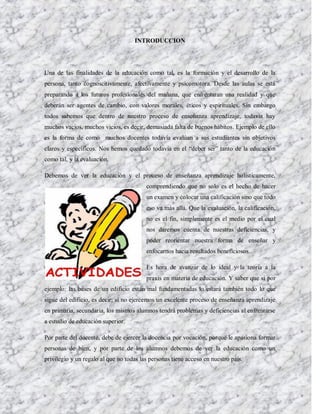 INTRODUCCION




Una de las finalidades de la educación como tal, es la formación y el desarrollo de la
persona, tanto cognoscitivamente, afectivamente y psicomotora. Desde las aulas se está
preparando a los futuros profesionales del mañana, que enfrentaran una realidad y que
deberán ser agentes de cambio, con valores morales, éticos y espirituales. Sin embargo
todos sabemos que dentro de nuestro proceso de enseñanza aprendizaje, todavía hay
muchos vacíos, muchos vicios, es decir, demasiada falta de buenos hábitos. Ejemplo de ello
es la forma de como muchos docentes todavía evalúan a sus estudiantes sin objetivos
claros y específicos. Nos hemos quedado todavía en el “deber ser” tanto de la educación
como tal, y la evaluación.

Debemos de ver la educación y el proceso de enseñanza aprendizaje holísticamente,
                                         comprendiendo que no solo es el hecho de hacer
                                         un examen y colocar una calificación sino que todo
                                         eso va más allá. Que la evaluación, la calificación,
                                         no es el fin, simplemente es el medio por el cual
                                         nos daremos cuenta de nuestras deficiencias, y
                                         poder reorientar nuestra forma de enseñar y
                                         enfocarnos hacia resultados beneficiosos.

                                         Es hora de avanzar de lo ideal y la teoría a la
                                         praxis en materia de educación. Y saber que si por
ejemplo: las bases de un edificio están mal fundamentadas lo estará también todo lo que
sigue del edificio, es decir; si no ejercemos un excelente proceso de enseñanza aprendizaje
en primaria, secundaria, los mismos alumnos tendrá problemas y deficiencias al enfrentarse
a estudio de educación superior.

Por parte del docente, debe de ejercer la docencia por vocación, porque le apasiona formar
personas de bien, y por parte de los alumnos debemos de ver la educación como un
privilegio y un regalo al que no todas las personas tiene acceso en nuestro país.
 