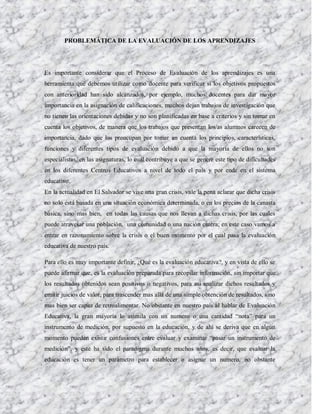 PROBLEMÁTICA DE LA EVALUACIÓN DE LOS APRENDIZAJES




Es importante considerar que el Proceso de Evaluación de los aprendizajes es una
herramienta que debemos utilizar como docente para verificar si los objetivos propuestos
con anterioridad han sido alcanzados, por ejemplo, muchos docentes para dar mayor
importancia en la asignación de calificaciones, muchos dejan trabajos de investigación que
no tienen las orientaciones debidas y no son planificadas en base a criterios y sin tomar en
cuenta los objetivos, de manera que los trabajos que presentan los/as alumnos carecen de
importancia, dado que los preocupan por tomar en cuenta los principios, características,
funciones y diferentes tipos de evaluación debido a que la mayoría de ellos no son
especialistas, en las asignaturas, lo cual contribuye a que se genere este tipo de dificultades
en los diferentes Centros Educativos a nivel de todo el país y por ende en el sistema
educativo.
En la actualidad en El Salvador se vive una gran crisis, vale la pena aclarar que dicha crisis
no solo está basada en una situación económica determinada, o en los precios de la canasta
básica, sino mas bien, en todas las causas que nos llevan a dichas crisis, por las cuales
puede atravesar una población, una comunidad o una nación entera; en este caso vamos a
entrar en razonamiento sobre la crisis o el buen momento por el cual pasa la evaluación
educativa de nuestro país.

Para ello es muy importante definir, ¿Qué es la evaluación educativa?, y en vista de ello se
puede afirmar que, es la evaluación preparada para recopilar información, sin importar que
los resultados obtenidos sean positivos o negativos, para así analizar dichos resultados y
emitir juicios de valor, para trascender mas allá de una simple obtención de resultados, sino
mas bien ser capaz de retroalimentar. No obstante en nuestro país al hablar de Evaluación
Educativa, la gran mayoría lo asimila con un numero o una cantidad “nota” para un
instrumento de medición, por supuesto en la educación, y de ahí se deriva que en algún
momento pueden existir confusiones entre evaluar y examinar “pasar un instrumento de
medición”, y este ha sido el paradigma durante muchos años, es decir, que evaluar la
educación es tener un parámetro para establecer o asignar un numero, no obstante
 