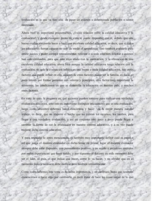evaluación es la que va mas allá de pasar un examen a determinada población o sector
interesado.

Ahora bien es importante preguntarnos, ¿Existe relación entre la calidad educativa y la
evaluación?, y desde cualquier punto de vista se puede responder que si, debido que una
buena evaluación puede hacer o hace una excelente calidad educativa, es decir, que si todos
los educadores fueran capaces no solo de medir el aprendizaje, sino también evaluarlo para
emitir juicios y poder corregir retroalimentar, reforzar o si todo está bien felicitar a quienes
han sido evaluados, para que esto vaya atado con la motivación, y la obtención de una
excelente calidad educativa, ahora bien aunque la calidad educativa tenga relación con la
evaluación, no solo la evaluación influye en una buena o mala calidad educativa, hay otros
factores que puede influir en ella, algunos de estos factores puede ser la familia, es decir, el
poco interés por formar personas con valores y principios, otro factor muy importante la
economía, las condiciones en que se desarrolla la educación en nuestro país; y muchos
otros factores.

En vista de esto, la pregunta es, qué acciones pueden tomarse para realizar una verdadera
evaluación educativa, ante esto es importante distinguir inicialmente que es una evaluación,
luego como docentes debemos hacer conciencia y hacer de la mejor manera nuestro
trabajo, es decir, que no importe el hecho que no existan los recursos, los medios, para
llegar a una verdadera evaluación, y así en conjunto esto poco a poco pueda llegar a
cambiar la forma de ver la evaluación en nuestro sistema educativo, y a su vez pueda
mejorar dicho sistema educativo.

Y para respaldar lo antes mencionado, es también muy importante definir cuál es papel o
rol que juega el docente evaluador en dicho tema; en primer lugar el docente evaluador
siempre debe estar dispuesto, con pensamiento positivo, y no sujeto a prejuicios emitidos
por malas experiencias que haya tenido, y por supuesto el docente en todo momento debe
ser el líder, el guía, el que indica que hacer, como lo va hacer, y no olvidar que en el
momento justo y necesario debe motivar pero también retroalimentar.

Como todos sabemos este tema es de suma importancia, y no cambiara hasta que nosotros
comencemos a hacer algo por cambiarlo, es decir tratar de hace las cosas mejor de lo que
 