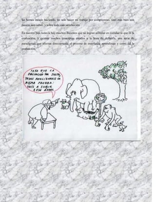 las hemos estado haciendo, no solo hacer mi trabajo por compromiso, sino mas bien con
pasión, son sabor, y sobre todo con satisfacción.

En nuestro país todavía hay muchos docentes que no logran asimilar en realidad lo que es la
evaluación, y existen muchos conceptos errados a la hora de definirla, una serie de
paradigmas que afectan directamente el proceso de enseñanza aprendizaje y como tal la
evaluación.
 