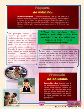 Formación docente. La propuesta más viable y efectiva que sugiero es la
            formación profesional y continúa de los docentes, en general y con más urgencia
            en aquellos que se detecte esta práctica muy poco profesional; además, es una
            urgencia en aquellos que ejercen la docencia sin ser su campo profesional. La
            formación también debe contener la naturaleza propia de la educación y del
            educador.

            .
                                                4. “Todos        los       estudiantes        deben
Este paradigma contiene varios
                                              aprender al mismo tiempo y con la misma
elementos que detallaré. Que los
estudiantes aprendan al mismo ritmo y           explicación. El que no aprendió al mismo
al mismo tiempo es una afirmación                    tiempo que los demás, ya no es
cargada de una cuota alta de ignorancia                 responsabilidad del docente”.
debido a que no todas las personas
poseemos las mismas condiciones en el
desarrollo de nuestras capacidades, no
todos tenemos el mismo desarrollo            Por otra parte, el docente no debe ser ajeno a los
perceptivo,      sensorial,    cultural,     problemas de aprendizaje que puedan surgir en el
emocional, etc. La misma naturaleza no       aula sin importar las causas que los originan. Su
avanza al mismo ritmo en progresión          obligación ética y profesional debe comprometerlo
aún en los elementos de la misma             con el grupo completo de alumnos confiados a su
especie.                                     persona, sin justificar las indiferencias individuales
                                             del grupo.




                                                     Formación ética. La compresión de
                                                     las obligaciones éticas y morales de un
                                                     docente puede contribuir a superar este
                                                     paradigma que tanto daño hace a todo
                                                     tipo de proceso educacional. Es una
                                                     percepción irresponsable y sin reflexión
                                                     el seguir pensando de esta forma
                                                     paradigmática.

     estudiantes. Sólo así se gana el buen prestigio
                                                5
                                                                       Edición 1. Vol 1   SEPTIEMBRE 2012
 