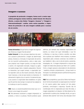 Dossier temático - Protocolo

Imagem e sucesso
A propósito de protocolo e imagem, fomos ouvir a maior especialista portuguesa nestas matérias, Isabel Amaral. Em discurso
directo, a autora dos títulos “Imagem e Sucesso” e “Imagem e
Internacionalização”, analisa, entre outras questões, a importância do protocolo e de uma imagem cuidada para o sucesso

Desaﬁo Global

Desaﬁo Global

Luís Catarino

de um evento.

Festas & Eventos: De que forma a imagem do organiza-

idênticos, por exemplo duas empresas organizadoras de

dor inﬂuencia a imagem ﬁnal do evento?

eventos, ou marcas com igual notoriedade, o que faz

Isabel Amaral: Um dos principais objectivos dos even-

a diferença e o que leva o cliente a escolher uma delas

tos é projectar publicamente a imagem de determinada

são as pessoas que trabalham nessa empresa, as pessoas

pessoa, empresa ou instituição. O organizador de eventos

responsáveis pelos contactos comerciais mas também as

tem de transmitir proﬁssionalismo, calma e saber estar

que trabalham e dão a cara no dia do evento, assistentes,

para projectar essa imagem positiva, ao longo de todo

empregados, etc.. A imagem empresarial é o conjunto das

o evento. Um organizador enervado, inseguro ou agres-

imagens de todas estas pessoas que lidam com o público.

sivo pode estragar todo o trabalho preparatório. Perante

Como a imagem pessoal se decompõe em três elementos

os imprevistos, que surgem sempre, o organizador tem

– aparência, atitude e comportamento –, há que investir na

de responder como se eles fossem previsíveis. Não pode

formação e na valorização pessoal e proﬁssional de quantos

haver improviso, a não ser para resolver os imprevistos. O

trabalham neste sector.

planeamento logístico de um evento é fundamental para
o seu sucesso e o organizador deve estabelecer um guião

F&E: Pela sua experiência, quais são as falhas mais frequen-

que lhe permita não transigir no essencial mas adaptar-se

tes em termos de protocolo na organização de um evento?

às mudanças no que for acessório.

IA: Um evento público deve assentar em três pilares:
protocolo, comunicação e segurança. Quando não há

F&E: Quais as características/elementos-chave que se reﬂectem numa imagem de sucesso?

imagem projectada é um desastre. As falhas devem-se fre-

IA: Três elementos constituem a imagem empresarial: os

quentemente à ausência dos chamados três Bs, em que o

produtos, a marca e as pessoas. Perante produtos quase

22

coordenação entre os responsáveis por estas três áreas, a

protocolo deve assentar: bom senso, boa educação e bom

www.festaseeventos.net

 