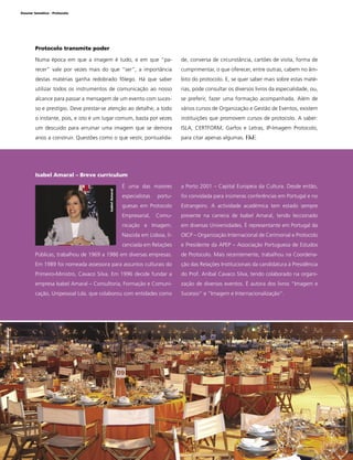 Dossier temático - Protocolo

Protocolo transmite poder
Numa época em que a imagem é tudo, e em que “pa-

de, conversa de circunstância, cartões de visita, forma de

recer” vale por vezes mais do que “ser”, a importância

cumprimentar, o que oferecer, entre outras, cabem no âm-

destas matérias ganha redobrado fôlego. Há que saber

bito do protocolo. E, se quer saber mais sobre estas maté-

utilizar todos os instrumentos de comunicação ao nosso

rias, pode consultar os diversos livros da especialidade, ou,

alcance para passar a mensagem de um evento com suces-

se preferir, fazer uma formação acompanhada. Além de

so e prestígio. Deve prestar-se atenção ao detalhe, a todo

vários cursos de Organização e Gestão de Eventos, existem

o instante, pois, e isto é um lugar comum, basta por vezes

instituições que promovem cursos de protocolo. A saber:

um descuido para arruinar uma imagem que se demora

ISLA, CERTFORM, Garfos e Letras, IP-Imagem Protocolo,

anos a construir. Questões como o que vestir, pontualida-

para citar apenas algumas.

Isabel Amaral – Breve curriculum
a Porto 2001 – Capital Europeia da Cultura. Desde então,

especialistas

portu-

foi convidada para inúmeras conferências em Portugal e no

guesas em Protocolo

Estrangeiro. A actividade académica tem estado sempre

Empresarial,

Comu-

presente na carreira de Isabel Amaral, tendo leccionado

nicação e Imagem.

em diversas Universidades. É representante em Portugal da

Nascida em Lisboa, li-

OICP – Organização Internacional de Cerimonial e Protocolo

cenciada em Relações

e Presidente da APEP – Associação Portuguesa de Estudos

Públicas, trabalhou de 1969 a 1986 em diversas empresas.

de Protocolo. Mais recentemente, trabalhou na Coordena-

Em 1989 foi nomeada assessora para assuntos culturais do

ção das Relações Institucionais da candidatura à Presidência

Primeiro-Ministro, Cavaco Silva. Em 1996 decide fundar a

do Prof. Aníbal Cavaco Silva, tendo colaborado na organi-

empresa Isabel Amaral – Consultoria, Formação e Comuni-

zação de diversos eventos. É autora dos livros “Imagem e

cação, Unipessoal Lda. que colaborou com entidades como

Sucesso” e “Imagem e Internacionalização”.

Desaﬁo Global

Isabel Amaral

É uma das maiores

26

www.festaseeventos.net

 
