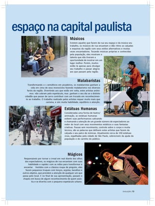espaço na capital paulista
                                                 Músicos
                                                 Existem aqueles que fazem da rua seu espaço e da música seu
                                                 trabalho, os músicos de rua encantam e dão ritmo as calçadas
                                                 e esquinas da região com seus estilos alternativos e muitas
                                                 vezes encantadores. Tocando músicas próprias e conhecidas
                                                 pela população, eles mostram o
                                                 talento que não tiveram a
                                                 oportunidade de mostrar em um
                                                 lugar melhor. Porém, muitos
                                                 estão lá apenas para divulgar
                                                 seu trabalho e passar alegria
                                                 aos que passam pela região.


                                                        Malabaristas
       Transformando o s semáforos em picadeiros, os malabaristas ganham a
          vida em cima de seus monociclos fazendo malabarismo nos diversos
      faróis da região. Divertindo aos que estão em volta, estes artistas anôni-
         mos não cobram pelo espetáculo, mas ganham o seu dia se o distinto
    cidadão que passar de carro contribuir com um trocado em reconhecimen-
     to ao trabalho. O trabalho realizado pelos artistas requer muito mais que
                          carisma, e sim muita habilidade, equilíbrio e atenção.

                                           Estátuas Humanas
                                           Consideradas uma forma de teatro/
                                           animação, as estátuas humanas
                                           exibem suas performances cativando
                                           e chamando a atenção de um grande número de espectadores ao
                                           redor do local com seus movimentos estáticos e suas fantasias
                                           criativas. Pausas sem movimento, controle sobre o corpo e muita
                                           técnica, são as palavras que definem estes artistas que fazem da
                                           calçada o seu palco de mímicas. Atualmente cerca de 150 estátuas
                                           vivas, espalhadas pela cidade de São Paulo, sobrevivem da ajuda da
                                           população e do carinho do público.




                                               Mágicos
   Responsáveis por tornar o irreal em real diante dos olhos
    dos espectadores, os mágicos de rua encantam com suas
       habilidade e rapidez com as mãos para transformar e
   encantar. Vestidos com a clássica roupa de pinguim, eles
    fazem pequenos truques com lenços, argolas, baralhos e
  outros objetos, que prendem a atenção de qualquer um que
  passa pelo local. E no final de sua apresentação, passam o
  chapéu em busca de algum reconhecimento de quem assis-
          tiu e se divertiu com o pequeno espetáculo urbano.


                                                                                                   EVOLUÇÃO | 13
                                                                                                   EVOLUÇÃO | 13
 
