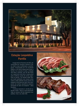 Estação Leopoldina
       Parrilla
   Inaugurada em fevereiro de 2012, ad-
ministrada por Anselmo Venezol e De-
nis Littel a casa é sofisticada e aconche-
gante. Frequentada por um excelente
público, é um ótimo espaço para trazer a
família. Se o assunto é carne, o Estação
não deixa a desejar, veio de São Paulo
um experiente parrileiro responsável
pelos melhores cortes de carnes argen-
tinas na parrila. “Os clientes estão sem-
pre muito satisfeitos com nossos cortes
nobres, estão pedindo nossas carnes pra
preparar o churrasco em casa. Com o pro-
pósito de melhor atendê-los estamos
pensando em abrir um empório” - disse
Anselmo.
    O almoço executivo é servido de se-
gunda a sexta – feira e a casa está locali-
zada no número 420 da Imperatriz Leo-
poldina. Fone: (11) 2564-7445.

                                              EVOLUÇÃO | 25
 