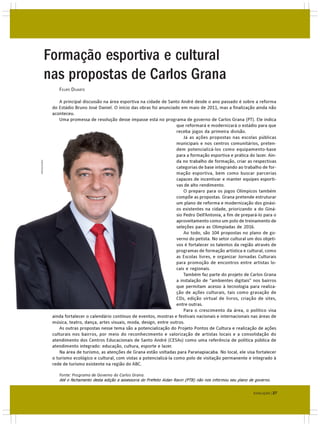 Formação esportiva e cultural
             nas propostas de Carlos Grana
                 FELIPE DUARTE

                  A principal discussão na área esportiva na cidade de Santo André desde o ano passado é sobre a reforma
              do Estádio Bruno José Daniel. O início das obras foi anunciado em maio de 2011, mas a finalização ainda não
              aconteceu.
                  Uma promessa de resolução desse impasse está no programa de governo de Carlos Grana (PT). Ele indica
                                                                            que reformará e modernizará o estádio para que
                                                                            receba jogos da primeira divisão.
                                                                                Já as ações propostas nas escolas públicas
                                                                            municipais e nos centros comunitários, preten-
                                                                            dem potencializá-los como equipamento-base
                                                                            para a formação esportiva e prática do lazer. Ain-
                                                                            da no trabalho de formação, criar as respectivas
DIVULGAÇÃO




                                                                            categorias de base integrando ao trabalho de for-
                                                                            mação esportiva, bem como buscar parcerias
                                                                            capazes de incentivar e manter equipes esporti-
                                                                            vas de alto rendimento.
                                                                                O preparo para os jogos Olímpicos também
                                                                            compõe as propostas. Grana pretende estruturar
                                                                            um plano de reforma e modernização dos ginási-
                                                                            os existentes na cidade, priorizando a do Giná-
                                                                            sio Pedro Dell’Antonia, a fim de prepará-lo para o
                                                                            aproveitamento como um polo de treinamento de
                                                                            seleções para as Olimpíadas de 2016.
                                                                                Ao todo, são 104 propostas no plano de go-
                                                                            verno do petista. No setor cultural um dos objeti-
                                                                            vos é fortalecer os talentos da região através de
                                                                            programas de formação artística e cultural, como
                                                                            as Escolas livres, e organizar Jornadas Culturais
                                                                            para promoção de encontros entre artistas lo-
                                                                            cais e regionais.
                                                                                Também faz parte do projeto de Carlos Grana
                                                                            a instalação de “ambientes digitais” nos bairros
                                                                            que permitam acesso à tecnologia para realiza-
                                                                            ção de ações culturais, tais como gravação de
                                                                            CDs, edição virtual de livros, criação de sites,
                                                                            entre outras.
                                                                                Para o crescimento da área, o político visa
              ainda fortalecer o calendário contínuo de eventos, mostras e festivais nacionais e internacionais nas áreas de
              música, teatro, dança, artes visuais, moda, design, entre outros.
                  As outras propostas nesse tema são a potencialização do Projeto Pontos de Cultura e realização de ações
              culturais nos bairros, por meio do reconhecimento e valorização de artistas locais e a consolidação do
              atendimento dos Centros Educacionais de Santo André (CESAs) como uma referência de política pública de
              atendimento integrado: educação, cultura, esporte e lazer.
                  Na área de turismo, as atenções de Grana estão voltadas para Paranapiacaba. No local, ele visa fortalecer
              o turismo ecológico e cultural, com vistas a potencializá-la como polo de visitação permanente e integrado à
              rede de turismo existente na região do ABC.

                 Fonte: Programa de Governo do Carlos Grana.
                 Até o fechamento desta edição a assessoria do Prefeito Aidan Ravin (PTB) não nos informou seu plano de governo.


                                                                                                                       EVOLUÇÃO | 27
 