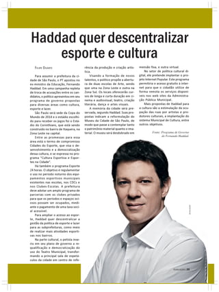 Haddad quer descentralizar
    esporte e cultura
   FELIPE DUARTE                         rência da produção e criação artís-     mensão fixa, e outra virtual.
                                         tica.                                       No setor de política cultural di-
    Para assumir a prefeitura da ci-         Visando a formação de novos         gital, ele pretende implantar o pro-
dade de São Paulo, o PT apostou no       talentos, o político propõe a abertu-   jeto Internet Popular. Este programa
ex-ministro da Educação, Fernando        ra de duas escolas de Arte, sendo       permitiria o acesso gratuito à inter-
Haddad. Em uma campanha repleta          que uma na Zona Leste e outra na        net para que o cidadão utilize de
de troca de acusações entre os can-      Zona Sul. Os locais oferecerão cur-     forma remota os serviços disponí-
didatos, o político apresentou em seu    sos de longa e curta duração em ci-     veis nos web sites da Administra-
programa de governo propostas            nema e audiovisual, teatro, criação     ção Pública Municipal.
para diversas áreas como cultura,        literária, dança e artes visuais.           Mais propostas de Haddad para
esporte e lazer.                             A memória da cidade será pre-       a cultura são a estimulação da ocu-
    São Paulo será sede da Copa do       servada, segundo Haddad. Suas pro-      pação das ruas por artistas e pro-
Mundo de 2014 e o estádio escolhi-       postas indicam a reformulação do        dutores culturais, a implantação do
do para receber os jogos foi o Está-     Museu da Cidade de São Paulo, de        sistema Municipal de Cultura, entre
dio do Corinthians, que está sendo       modo que passe a contemplar tanto       outros objetivos.
construído no bairro de Itaquera, na     o patrimônio material quanto o ima-
Zona Leste na capital.                   terial. O museu será desdobrado em               Fonte: Programa de Governo
    Entre as promessas para essa         duas direções, uma física, e sua di-                    do Fernando Haddad.
área está o termo de compromisso
Cidades do Esporte, que visa o de-
senvolvimento e a democratização
dessa cultura, e se expressa no pro-
grama “Cultura Esportiva e Espor-
tes na Cidade”.
    Há também o programa Esporte
24 horas. O objetivo é regulamentar
o uso no período noturno dos equi-
pamentos esportivos municipais
existentes nas escolas, nos CDCs e
nos Clubes-Escolas. A prefeitura
deve adotar um amplo programa de
parcerias com os clubes privados
para que os períodos e espaços oci-
osos possam ser ocupados, medi-
                                                                                                                         DIVULGAÇÃO




ante o pagamento de uma taxa soci-
al acessível.
    Para ampliar o acesso ao espor-
te, Haddad quer descentralizar a
gestão da política de esporte e lazer
para as subprefeituras, como meio
de realizar mais atividades esporti-
vas nos bairros.
    Na parte cultural, o petista inse-
riu em seu plano de governo a re-
qualificação e democratização do
uso do Teatro Municipal, transfor-
mando a principal sala de espetá-
culos da cidade em centro de refe-

                                                                                                          EVOLUÇÃO | 29
 