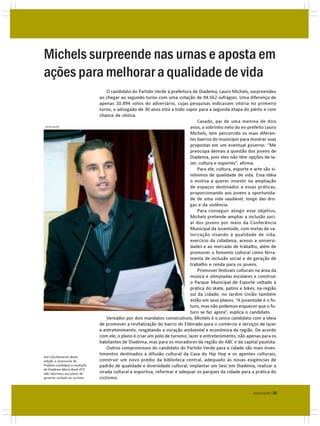 Michels surpreende nas urnas e aposta em
ações para melhorar a qualidade de vida
                                     O candidato do Partido Verde à prefeitura de Diadema, Lauro Michels, surpreendeu
                                 ao chegar ao segundo turno com uma votação de 94.562 sufrágios. Uma diferença de
                                 apenas 10.894 votos do adversário, cujas pesquisas indicavam vitória no primeiro
                                 turno, o advogado de 30 anos está a todo vapor para a segunda etapa do pleito e com
                                 chance de vitória.
                                                                                   Casado, pai de uma menina de dois
DIVULGAÇÃO                                                                     anos, o sobrinho neto do ex-prefeito Lauro
                                                                               Michels, tem percorrido os mais diferen-
                                                                               tes bairros do município para mostrar suas
                                                                               propostas em um eventual governo. “Me
                                                                               preocupa demais a questão dos jovens de
                                                                               Diadema, pois eles não têm opções de la-
                                                                               zer, cultura e esportes”, afirma.
                                                                                   Para ele, cultura, esporte e arte são si-
                                                                               nônimos de qualidade de vida. Essa idéia
                                                                               o motiva a querer investir na ampliação
                                                                               de espaços destinados a essas práticas,
                                                                               proporcionando aos jovens a oportunida-
                                                                               de de uma vida saudável, longe das dro-
                                                                               gas e da violência.
                                                                                   Para conseguir atingir esse objetivo,
                                                                               Michels pretende ampliar a inclusão soci-
                                                                               al dos jovens por meio da Conferência
                                                                               Municipal da Juventude, com metas de va-
                                                                               lorização visando à qualidade de vida,
                                                                               exercício da cidadania, acesso a universi-
                                                                               dades e ao mercado de trabalho, além de
                                                                               promover o fomento cultural como ferra-
                                                                               menta de inclusão social e de geração de
                                                                               trabalho e renda para os jovens.
                                                                                   Promover festivais culturais na área da
                                                                               música e olimpíadas escolares e construir
                                                                               o Parque Municipal de Esporte voltado à
                                                                               prática do skate, patins e bikes, na região
                                                                               sul da cidade, no Jardim União também
                                                                               estão em seus planos. “A juventude é o fu-
                                                                               turo, mas não podemos esquecer que o fu-
                                                                               turo se faz agora”, explica o candidato.
                                     Vereador por dois mandatos consecutivos, Michels é o único candidato com a ideia
                                 de promover a revitalização do bairro do Eldorado para o comércio e serviços de lazer
                                 e entretenimento, resgatando a vocação ambiental e econômica da região. De acordo
                                 com ele, o plano é criar um pólo de turismo, lazer e entretenimento, não apenas para os
                                 habitantes de Diadema, mas para os moradores da região do ABC e da capital paulista.
                                     Outros compromissos do candidato do Partido Verde para a cidade são mais inves-
                                 timentos destinados à difusão cultural da Casa do Hip Hop e os agentes culturais,
Até o fechamento desta
edição a assessoria do           construir um novo prédio da biblioteca central, adequado às novas exigências de
Prefeito candidato a reeleição   padrão de qualidade e diversidade cultural, implantar um Sesc em Diadema, realizar a
de Diadema Mario Reali (PT)
não informou seu plano de        virada cultural e esportiva, reformar e adequar os parques da cidade para a prática do
governo voltado ao turismo.      ciclismo.


                                                                                                                EVOLUÇÃO | 35
 