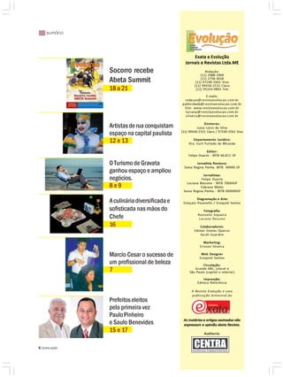 |||||| sumário



                                                     Exata e Evolução
                                                 Jornais e Revistas Ltda.ME
                 Socorro recebe                               Redação:
                                                           (11) 2988-1904
                 Abeta Summit                              (11) 2758-3018
                                                        (11) 97240-3561 Vivo
                                                       (11) 99436-1531 Claro
                 18 a 21                                (11) 95333-9892 Tim

                                                             E-mails:
                                                redacao@revistaevolucao.com.br
                                               publicidade@revistaevolucao.com.br
                                                Site: www.revistaevolucao.com.br
                                                 luciana@revistaevolucao.com.br
                                                 silveira@revistaevolucao.com.br

                                                              Diretores:
                 Artistas de rua conquistam              Luisa Lúcio da Silva
                                               (11) 99436-1531 Claro / 97240-3561 Vivo
                 espaço na capital paulista
                 12 e 13                              Departamento Jurídico:
                                                   Dra. Eurli Furtado de Miranda

                                                               Editor:
                                                   Felipe Duarte - MTB 66.811 SP

                 O Turismo de Gravata                   Jornalista Revisora:
                                                Sonia Regina Penha. MTB 69960 SP
                 ganhou espaço e ampliou
                                                            Jornalistas:
                 negócios.                                 Felipe Duarte
                                                  Luciana Bessone - MTB 70064SP
                 8e9                                       Fabiano Mello
                                                Sonia Regina Penha - MTB 069690SP

                                                        Diagramação e Arte:
                 A culinária diversificada e    Gonçalo Pavanello / Ezequiel Santos
                 sofisticada nas mãos do                     Fotografia:
                                                         Rosineile Siqueira
                 Chefe                                    Luciana Bessone
                 16                                       Colaboradores:
                                                       Edimar Gomes Queiroz
                                                          Sarah Guardini

                                                            Marketing:
                                                          Erisson Silveira

                 Marcio Cesar o sucesso de                 Web Designer
                                                          Ezequiel Santos
                 um profissional de beleza                  Circulação:
                                                       Grande ABC, Litoral e
                 7                                  São Paulo (capital e interior)
                                                             Impressão:
                                                         Editora Referência

                                                     A Revista Evolução é uma
                                                     publicação bimestral,do
                 Prefeitos eleitos
                 pela primeira vez
                 Paulo Pinheiro
                                                As matérias e artigos assinados não
                 e Saulo Benevides              expressam a opinião desta Revista.
                 15 e 17                                     Auditoria:



6 | EVOLUÇÃO
 
