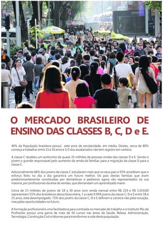 O MERCADO BRASILEIRO DE 
ENSINO DAS CLASSES B, C, D e E. 
40% da População brasileira possui sete anos de escolaridade, em média. Destes, cerca de 80% 
começa a trabalhar entre 15 e 16 anos e 1/3 dos assalariados não tem registro em carteira. 
A classe C recebeu um acréscimo de quase 35 milhões de pessoas vindas das classes D e E. Sendo o 
jovem o grande responsável pelo aumento da renda da famíliar, para a migração da classe D para a 
classe C. 
Adicionalmente 68% dos jovens da classe C estudaram mais que os seus pais e 93% acreditam que o 
esforço feito no dia a dia garantirá um futuro melhor. Os pais destas famílias que eram 
predominantemente constituídas por domésticas e pedreiros agora são representados na sua 
maioria, por profissionais da área de vendas, que demandam um aprendizado maior. 
Cerca de 23 milhões de jovens de 18 a 30 anos com renda mensal entre R$ 219 e R$ 1.019,00 
representam 55% dos brasileiros dessa faixa etária, 1 a cada 9.999 jovens da classe C, D e E entre 18 e 
25 anos, está desempregado, 75% dos jovens da classe C, D e E definem a carreira não pela vocação, 
mas pelas oportunidades no futuro. 
A formação profissional é uma facilitadora para a entrada no mercado de trabalho e o Instituto Mix de 
Profissões possui uma gama de mais de 50 cursos nas áreas da Saúde, Beleza, Administração, 
Tecnologia, Construção Civil e Idiomas para transformar a vida desta população. 
 