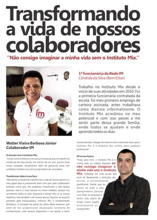 Transformando 
a vida de nossos 
colaboradores 
‘’Não consigo imaginar a minha vida sem o Instituto Mix.‘’ 
Walter Vieira Barbosa Júnior 
Colaborador IM 
O vínculo com o Instituto Mix 
“Iniciei como professor e em pouco tempo já assumi a gerência 
comercial de uma escola. Em menos de um ano, assumi duas 
novas unidades. Atualmente, além de gerenciar estas três 
unidades, também sou sócio proprietário de uma delas.” 
Transformar vidas é o seu foco 
Nós temos a missão de transformar a vida de nossos alunos e o 
meu papel aqui é justamente fazer com que cada colaborador 
entenda como que nós podemos transformar a vida destas 
pessoas. Isso é o mais bacana no nosso trabalho porque nós 
acordamos todos os dias, dispostos a atingir não só os nossos 
objetivos, mas também o de nossos alunos. Quanto ao suporte 
prestado pela franqueadora, Instituto Mix, é simplesmente 
fantástico. A inovação faz parte da rotina desta empresa, que 
além de nos proporcionar atualização constante de 
conhecimento, está sempre disponível a nos ajudar e sanar 
1ª funcionária da Rede IM 
Cândida da Silva (Bem Estar) 
Trabalho no Instituto Mix desde o 
início de suas atividades em 2010. Fui 
a primeira funcionária contratada da 
escola, foi meu primeiro emprego de 
carteira assinada, antes trabalhava 
como diarista informalmente. O 
Instituto Mix acreditou no meu 
potencial e com isso passei a me 
sentir parte dessa grande família, 
onde todos se ajudam e onde 
aprendo todos os dias. 
nossas dúvidas. Colegas do mesmo ramo costumam dizer que o 
Instituto Mix é a empresa dos sonhos para qualquer 
profissional”. 
IM no seu futuro 
“Hoje, para mim, o Instituto Mix é a 
minha vida, ou melhor dizendo, eu 
não consigo imaginar a 
minha vida sem o Instituto 
Mix. Trabalhar em uma escola que 
você vê diariamente a evolução dos 
a l u n o s , é e x t r e m a m e n t e 
gratificante. Desde que eu 
entrei, fiz todo o meu 
planejamento pessoal 
com base na empresa e 
tenho meu plano de 
longo prazo ligado 
d i r e t a m e n t e a o 
Instituto Mix”. 
 
