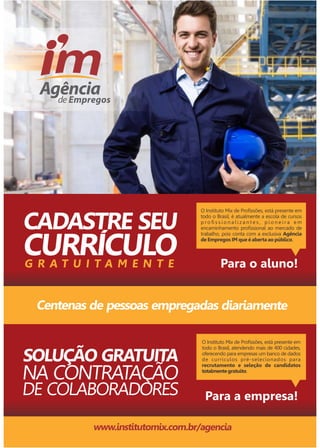 O Instituto Mix de Profissões, está presente em 
todo o Brasil, é atualmente a escola de cursos 
p r o fi s s i o n a l i z a n t e s , p i o n e i r a e m 
encaminhamento profissional ao mercado de 
trabalho, pois conta com a exclusiva Agência 
de Empregos IM que é aberta ao público. 
CADASTRE SEU 
G R A T U I T A M E N T E 
Para o aluno! 
Centenas de pessoas empregadas diariamente 
SOLUÇÃO GRATUITA 
NA CONTRATAÇÃO 
DE COLABORADORES 
O Instituto Mix de Profissões, está presente em 
todo o Brasil, atendendo mais de 400 cidades, 
oferecendo para empresas um banco de dados 
de currículos pré-selecionados para 
recrutamento e seleção de candidatos 
totalmente gratuito. 
Para a empresa! 
www.institutomix.com.br/agencia 
 