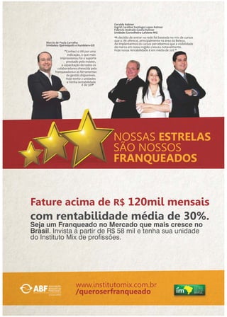Geraldo Kelmer 
Ingrid Caroline Santiago Lopes Kelmer 
Fabrício Andrade Cunha Kelmer 
Unidade: Conselheiro Lafaiete-MG 
‘’A decisão de entrar na rede foi baseada no mix de cursos 
que o IM oferece, principalmente na área da Beleza. 
Ao implantarmos os cursos percebemos que a visibilidade 
da marca em nossa região cresceu notavelmente. 
Hoje nossa rentabilidade é em média de 20% ‘’ 
NOSSAS ESTRELAS 
SÃO NOSSOS 
FRANQUEADOS 
Marcio de Paula Carvalho 
Unidades: Quirinópolis e Itumbiara-GO 
‘’Conheci o IM por uma 
indicação, o que mais 
impressionou foi o suporte 
prestado pelo máster, 
a capacitação de todos os 
colaboradores oferecida pela 
franqueadora e as ferramentas 
de gestão disponíveis. 
Hoje tenho 2 unidades 
e minha rentabilidade 
é de 30%‘’ 
Fature acima de R$ 120mil mensais 
com rentabilidade média de 30%. 
Seja um Franqueado no Mercado que mais cresce no 
Brasil. Invista a partir de R$ 58 mil e tenha sua unidade 
do Instituto Mix de prossões. 
www.institutomix.com.br 
/queroserfranqueado 
 