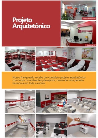 Projeto 
Arquitetônico 
Itaquera-SP 
Florianópolis-SC 
Ermelino Matarazzo-SP 
Nosso franqueado recebe um completo projeto arquitetônico 
com todos os ambientes planejados, causando uma perfeita 
harmonia em toda a escola. 
 