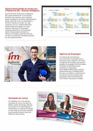 Sistema Desenvolvido de acordo com 
a Plataforma (BI) - Business Intelligence 
Esta ferramenta de Business Intelligence 
(BI) auxilia diretamente na tomada de 
decisões das empresas, pois condensa 
dados estratégicos de vários departamentos, 
sendo capaz de cruzar as informações e 
fornecer subsídios às ações. Ou seja, 
contamos com um sistema altamente 
desenvolvido para gestão do nosso 
negócio, pelo qual o franqueado 
consegue administrar e acompanhar 
dados indispensáveis de todos os 
setores da unidade, podendo assim ter 
um bom controle dos resultados gerados 
por tais departamentos. 
Variedade de cursos 
Por trabalhar com uma extensa 
variedade de cursos nas áreas da 
Beleza, Saúde, Tecnologia, Idiomas, 
Construção Civil, Administração e 
Atendimento, o Instituto Mix atinge 
a maior fatia do mercado brasileiro, 
já que atende diversas classes de 
diferentes faixas etárias. 
Agência de Empregos 
O Instituto Mix de Profissões 
traz uma forte contribuição para a 
economia local e regional , por meio 
da Agência de Emprego, que prevê a 
geração de empregos de forma direta 
e indireta, beneficiando assim 
empresas e a população. 
Este trabalho diferenciado colabora 
diretamente para o fortalecimento 
da marca na cidade, e conhecimento 
da mesma de seus produtos pela 
população, além de proporcionar 
uma renda a mais para a unidade. 
 