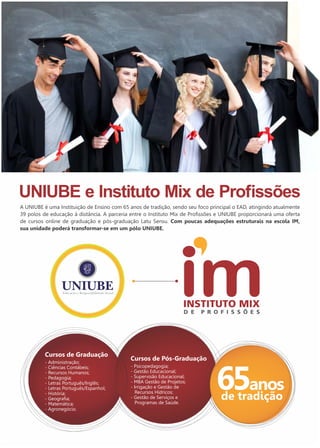 A UNIUBE é uma Instituição de Ensino com 65 anos de tradição, sendo seu foco principal o EAD, atingindo atualmente 
39 polos de educação à distância. A parceria entre o Instituto Mix de Profissões e UNIUBE proporcionará uma oferta 
de cursos online de graduação e pós-graduação Latu Sensu. Com poucas adequações estruturais na escola IM, 
sua unidade poderá transformar-se em um pólo UNIUBE. 
Cursos de Graduação 
- Administração; 
- Ciências Contábeis; 
- Recursos Humanos; 
- Pedagogia; 
- Letras Português/Inglês; 
- Letras Português/Espanhol; 
- História; 
- Geografia; 
- Matemática; 
- Agronegócio. 
Cursos de Pós-Graduação 
- Psicopedagogia; 
- Gestão Educacional; 
- Supervisão Educacional; 
- MBA Gestão de Projetos; 
- Irrigação e Gestão de 
Recursos Hídricos; 
- Gestão de Serviços e 
Programas de Saúde. 
65anos 
de tradição 
 