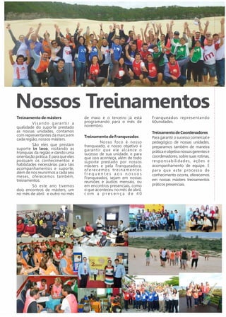 Nossos Treinamentos 
Treinamento de másters 
V i s a n d o g a r a n t i r a 
qualidade do suporte prestado 
as nossas unidades, contamos 
com representantes da marca em 
cada região, nossos másters. 
São eles que prestam 
suporte in loco, visitando as 
Franquias da região e dando uma 
orientação prática. E para que eles 
possuam os conhecimentos e 
habilidades necessárias para tais 
acompanhamentos e suporte, 
além de nos reunirmos a cada seis 
meses, oferecemos também, 
treinamentos. 
Só este ano tivemos 
dois encontros de másters, um 
no mês de abril e outro no mês 
de maio e o terceiro já está 
programando para o mês de 
novembro. 
Treinamento de Franqueados 
Nosso foco é nosso 
franqueado, e nosso objetivo é 
garantir que ele alcance o 
sucesso de sua unidade, e para 
que isso aconteça, além de todo 
suporte prestado por nossos 
másters e pela Franqueadora, 
o f e r e c e m o s t r e i n a m e n t o s 
f r e q u e n t e s a o s n o s s o s 
Franqueados, sejam em nossas 
reuniões e áudios mensais, ou 
em encontros presenciais, como 
o que aconteceu no mês de abril, 
c o m a p r e s e n ç a d e 4 0 
Franqueados representando 
60unidades. 
Treinamento de Coordenadores 
Para garantir o sucesso comercial e 
pedagógico de nossas unidades, 
preparamos também de maneira 
prática e objetiva nossos gerentes e 
coordenadores, sobre suas rotinas, 
responsabilidades, ações e 
acompanhamento de equipe. E 
para que este processo de 
conhecimento ocorra, oferecemos 
em nossas másters treinamentos 
práticos presenciais. 
 