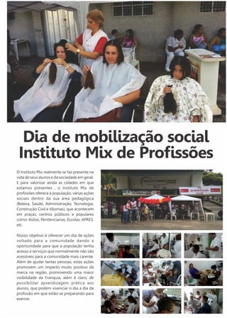 Dia de mobilização social 
Instituto Mix de Profissões 
O Instituto Mix realmente se faz presente na 
vida de seus alunos e da sociedade em geral. 
E para valorizar ainda as cidades em que 
estamos presentes , o Instituto Mix de 
profissões oferece à população, várias ações 
sociais dentro da sua área pedagógica 
(Beleza, Saúde, Administração, Tecnologia, 
Construção Civil e Idiomas), que acontecem 
em praças, centros públicos e populares 
como: Asilos, Penitenciarias, Escolas, APAES, 
etc. 
Nosso objetivo é oferecer um dia de ações 
voltado para a comunidade dando a 
oportunidade para que a população tenha 
acesso a serviços que normalmente não são 
acessíveis para a comunidade mais carente. 
Além de ajudar tantas pessoas, estas ações 
promovem um impacto muito positivo da 
marca na região, promovendo uma maior 
visibilidade da Franquia, além é claro, de 
possibilitar aprendizagem prática aos 
alunos, que podem vivenciar o dia a dia da 
profissão em que estão se preparando para 
exercer. 
 