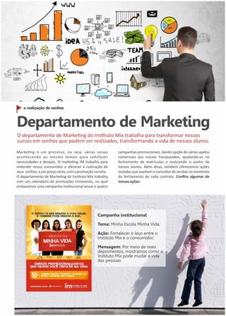 a realização de sonhos 
Departamento de Marketing 
O departamento de Markeng do Instuto Mix trabalha para transformar nossos 
cursos em sonhos que podem ser realizados, transformando a vida de nossos alunos. 
Markeng é um processo, ou seja, várias coisas 
acontecendo ao mesmo tempo para sasfazer 
necessidades e desejos. O markeng IM trabalha para 
entender nosso consumidor e oferecer a realização de 
seus sonhos, a um preço certo, com a promoção correta. 
O departamento de Markeng do Instuto Mix trabalha 
com um calendário de promoções trimestrais, no qual 
embasamos uma campanha instucional anual e quatro 
campanhas promocionais, dando opção de vários apelos 
comerciais aos nossos franqueados, ajudando-os no 
fechamento de matrículas e realizando o sonho de 
nossos alunos. Além disso, também oferecemos ações 
isoladas que auxiliam o consultor de vendas no momento 
do fechamento de cada contrato. Confira algumas de 
nossas ações: 
Campanha institucional 
Tema: Minha Escola Minha Vida; 
Ação: Fortalecer o laço entre o 
Instituto Mix e o consumidor; 
Mensagem: Por meio de reais 
depoimentos, mostramos como o 
Instituto Mix pode mudar a vida 
das pessoas. 
 
