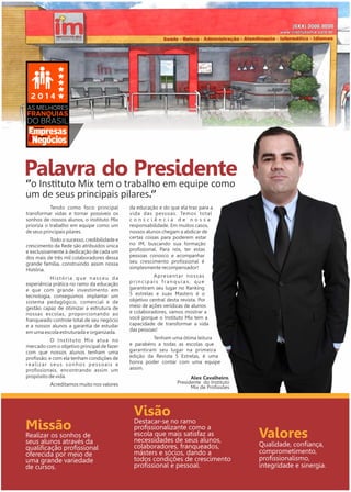 Palavra do Presidente 
‘’o Instuto Mix tem o trabalho em equipe como 
um de seus principais pilares.‘’ 
Missão 
Realizar os sonhos de 
seus alunos através da 
qualificação profissional 
oferecida por meio de 
uma grande variedade 
de cursos. 
Visão 
Destacar-se no ramo 
profissionalizante como a 
escola que mais satisfaz as 
necessidades de seus alunos, 
colaboradores, franqueados, 
másters e sócios, dando a 
todos condições de crescimento 
profissional e pessoal. 
Valores 
Qualidade, confiança, 
comprometimento, 
profissionalismo, 
integridade e sinergia. 
Alex Cavalheiro, 
Presidente do Instituto 
Mix de Profissões 
PEQUENAS 
GRANDES 
Tendo como foco principal 
transformar vidas e tornar possíveis os 
sonhos de nossos alunos, o Instituto Mix 
prioriza o trabalho em equipe como um 
de seus principais pilares. 
Todo o sucesso, credibilidade e 
crescimento da Rede são atribuídos única 
e exclusivamente à dedicação de cada um 
dos mais de três mil colaboradores dessa 
grande família, construindo assim nossa 
História. 
H i s t ó r i a q u e n a s c e u d a 
experiência prática no ramo da educação 
e que com grande investimento em 
tecnologia, conseguimos implantar um 
sistema pedagógico, comercial e de 
gestão capaz de otimizar a estrutura de 
nossas escolas, proporcionando ao 
franqueado controle total de seu negócio 
e a nossos alunos a garantia de estudar 
em uma escola estruturada e organizada. 
O I n s t i t u t o M i x a t u a n o 
mercado com o objetivo principal de fazer 
com que nossos alunos tenham uma 
profissão, e com ela tenham condições de 
r e a l i z a r s e u s s o n h o s p e s s o a i s e 
profissionais, encontrando assim um 
propósito de vida. 
Acreditamos muito nos valores 
da educação e do que ela traz para a 
vida das pessoas. Temos total 
c o n s c i ê n c i a d e n o s s a 
responsabilidade. Em muitos casos, 
nossos alunos chegam a abdicar de 
certas coisas para poderem estar 
no IM, buscando sua formação 
profissional. Para nós, ter estas 
pessoas conosco e acompanhar 
seu crescimento profissional é 
simplesmente recompensador! 
A p re s e n t a r n o s s a s 
p r i n c i p a i s f r a n q u i a s , q u e 
garantiram seu lugar no Ranking 
5 estrelas e suas Masters é o 
objetivo central desta revista. Por 
meio de ações verídicas de alunos 
e colaboradores, vamos mostrar a 
você porque o Instituto Mix tem a 
capacidade de transformar a vida 
das pessoas! 
Tenham uma ótima leitura 
e parabéns a todas as escolas que 
garantiram seu lugar na primeira 
edição da Revista 5 Estrelas, é uma 
honra poder contar com uma equipe 
assim. 
 