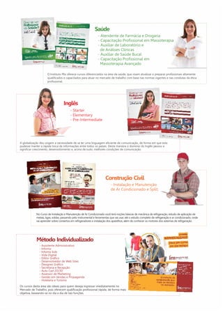 Saúde 
- Atendente de Farmácia e Drogaria 
- Capacitação Profissional em Massoterapia 
- Auxiliar de Laboratório e 
de Análises Clínicas 
- Auxiliar de Saúde Bucal 
- Capacitação Profissional em 
Massoterapia Avançado 
O Instituto Mix oferece cursos diferenciados na área da saúde, que visam atualizar e preparar profissionais altamente 
qualificados e capacitados para atuar no mercado de trabalho com base nas normas vigentes e nas condutas da ética 
profissional. 
Inglês 
- Starter 
- Elementary 
- Pre-Intermediate 
A globalização deu origem a necessidade de se ter uma linguagem eficiente de comunicação, de forma em que esta 
pudesse manter a rápida troca de informações entre todos os países. Desta maneira o domínio do Inglês passou a 
significar crescimento, desenvolvimento e, acima de tudo, melhores condições de comunicação. 
Método Individualizado 
- Assistente Administrativo 
- Infomix 
- Infomix kids 
- Vida Digital 
- Editor Gráfico 
- Desenvolvedor de Web Sites 
- Designer Gráfico 
- Secretaria e Recepção 
- Auto Cad 2D/3D 
- Assessor de Marketing 
- Gestão em Vendas e Propaganda 
- Hotelaria e Turismo 
Construção Civil 
- Instalação e Manutenção 
de Ar Condicionado e Split; 
No Curso de Instalação e Manutenção de Ar Condicionado você terá noções básicas de mecânica de refrigeração, estudo de aplicação de 
metais, ligas, soldas, passando pelo instrumental e ferramentas que vai usar, até o estudo completo de refrigeração e ar condicionado, onde 
vai aprender sobre consertos em refrigeradores e instalação dos aparelhos, além de conhecer os motores dos sistemas de refrigeração. 
Os cursos desta área são ideais para quem deseja ingressar imediatamente no 
Mercado de Trabalho, pois oferecem qualificação profissional rápida, de forma mais 
objetiva, baseando-se no dia a dia de tais funções. 
 