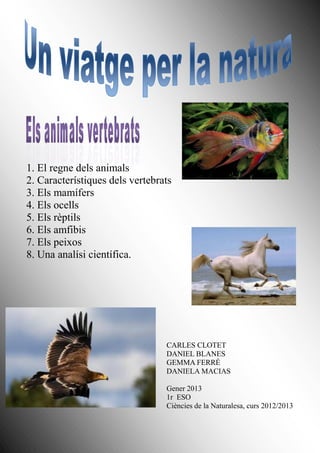 1. El regne dels animals
2. Característiques dels vertebrats
3. Els mamífers
4. Els ocells
5. Els rèptils
6. Els amfibis
7. Els peixos
8. Una analísi científica.




                                 CARLES CLOTET
                                 DANIEL BLANES
                                 GEMMA FERRÉ
                                 DANIELA MACIAS

                                 Gener 2013
                                 1r ESO
                                 Ciències de la Naturalesa, curs 2012/2013
 