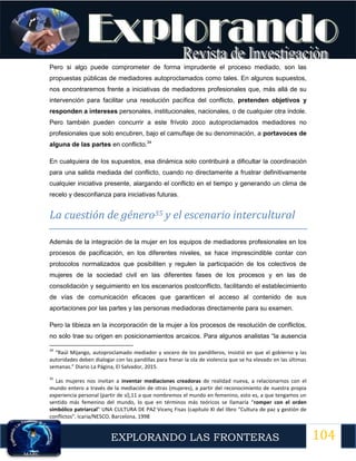 104
EXPLORANDO LAS FRONTERAS
12
Pero si algo puede comprometer de forma imprudente el proceso mediado, son las
propuestas públicas de mediadores autoproclamados como tales. En algunos supuestos,
nos encontraremos frente a iniciativas de mediadores profesionales que, más allá de su
intervención para facilitar una resolución pacífica del conflicto, pretenden objetivos y
responden a intereses personales, institucionales, nacionales, o de cualquier otra índole.
Pero también pueden concurrir a este frívolo zoco autoproclamados mediadores no
profesionales que solo encubren, bajo el camuflaje de su denominación, a portavoces de
alguna de las partes en conflicto.34
En cualquiera de los supuestos, esa dinámica solo contribuirá a dificultar la coordinación
para una salida mediada del conflicto, cuando no directamente a frustrar definitivamente
cualquier iniciativa presente, alargando el conflicto en el tiempo y generando un clima de
recelo y desconfianza para iniciativas futuras.
La cuestión de género35 y el escenario intercultural
Además de la integración de la mujer en los equipos de mediadores profesionales en los
procesos de pacificación, en los diferentes niveles, se hace imprescindible contar con
protocolos normalizados que posibiliten y regulen la participación de los colectivos de
mujeres de la sociedad civil en las diferentes fases de los procesos y en las de
consolidación y seguimiento en los escenarios postconflicto, facilitando el establecimiento
de vías de comunicación eficaces que garanticen el acceso al contenido de sus
aportaciones por las partes y las personas mediadoras directamente para su examen.
Pero la tibieza en la incorporación de la mujer a los procesos de resolución de conflictos,
no solo trae su origen en posicionamientos arcaicos. Para algunos analistas “la ausencia
34
“Raúl Mijango, autoproclamado mediador y vocero de los pandilleros, insistió en que el gobierno y las
autoridades deben dialogar con las pandillas para frenar la ola de violencia que se ha elevado en las últimas
semanas.” Diario La Página, El Salvador, 2015.
35
Las mujeres nos invitan a inventar mediaciones creadoras de realidad nueva, a relacionarnos con el
mundo entero a través de la mediación de otras (mujeres), a partir del reconocimiento de nuestra propia
experiencia personal (partir de sí),11 a que nombremos el mundo en femenino, esto es, a que tengamos un
sentido más femenino del mundo, lo que en términos más teóricos se llamaría “romper con el orden
simbólico patriarcal” UNA CULTURA DE PAZ Vicenç Fisas (capítulo XI del libro “Cultura de paz y gestión de
conflictos”, Icaria/NESCO, Barcelona, 1998
 