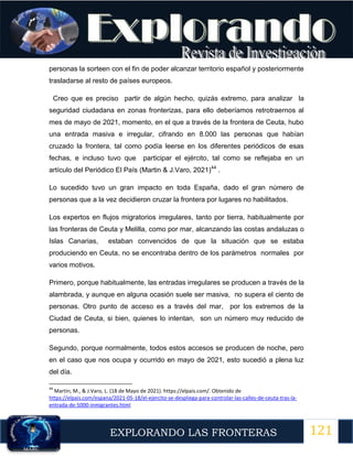 121
EXPLORANDO LAS FRONTERAS
12
personas la sorteen con el fin de poder alcanzar territorio español y posteriormente
trasladarse al resto de países europeos.
Creo que es preciso partir de algún hecho, quizás extremo, para analizar la
seguridad ciudadana en zonas fronterizas, para ello deberíamos retrotraernos al
mes de mayo de 2021, momento, en el que a través de la frontera de Ceuta, hubo
una entrada masiva e irregular, cifrando en 8.000 las personas que habían
cruzado la frontera, tal como podía leerse en los diferentes periódicos de esas
fechas, e incluso tuvo que participar el ejército, tal como se reflejaba en un
artículo del Periódico El País (Martin & J.Varo, 2021)44
.
Lo sucedido tuvo un gran impacto en toda España, dado el gran número de
personas que a la vez decidieron cruzar la frontera por lugares no habilitados.
Los expertos en flujos migratorios irregulares, tanto por tierra, habitualmente por
las fronteras de Ceuta y Melilla, como por mar, alcanzando las costas andaluzas o
Islas Canarias, estaban convencidos de que la situación que se estaba
produciendo en Ceuta, no se encontraba dentro de los parámetros normales por
varios motivos.
Primero, porque habitualmente, las entradas irregulares se producen a través de la
alambrada, y aunque en alguna ocasión suele ser masiva, no supera el ciento de
personas. Otro punto de acceso es a través del mar, por los extremos de la
Ciudad de Ceuta, si bien, quienes lo intentan, son un número muy reducido de
personas.
Segundo, porque normalmente, todos estos accesos se producen de noche, pero
en el caso que nos ocupa y ocurrido en mayo de 2021, esto sucedió a plena luz
del día.
44
Martin, M., & J.Varo, L. (18 de Mayo de 2021). https://elpais.com/. Obtenido de
https://elpais.com/espana/2021-05-18/el-ejercito-se-despliega-para-controlar-las-calles-de-ceuta-tras-la-
entrada-de-5000-inmigrantes.html
 