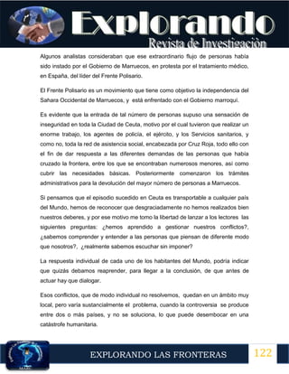 122
EXPLORANDO LAS FRONTERAS
12
Algunos analistas consideraban que ese extraordinario flujo de personas había
sido instado por el Gobierno de Marruecos, en protesta por el tratamiento médico,
en España, del líder del Frente Polisario.
El Frente Polisario es un movimiento que tiene como objetivo la independencia del
Sahara Occidental de Marruecos, y está enfrentado con el Gobierno marroquí.
Es evidente que la entrada de tal número de personas supuso una sensación de
inseguridad en toda la Ciudad de Ceuta, motivo por el cual tuvieron que realizar un
enorme trabajo, los agentes de policía, el ejército, y los Servicios sanitarios, y
como no, toda la red de asistencia social, encabezada por Cruz Roja, todo ello con
el fin de dar respuesta a las diferentes demandas de las personas que había
cruzado la frontera, entre los que se encontraban numerosos menores, así como
cubrir las necesidades básicas. Posteriormente comenzaron los trámites
administrativos para la devolución del mayor número de personas a Marruecos.
Si pensamos que el episodio sucedido en Ceuta es transportable a cualquier país
del Mundo, hemos de reconocer que desgraciadamente no hemos realizados bien
nuestros deberes, y por ese motivo me tomo la libertad de lanzar a los lectores las
siguientes preguntas: ¿hemos aprendido a gestionar nuestros conflictos?,
¿sabemos comprender y entender a las personas que piensan de diferente modo
que nosotros?, ¿realmente sabemos escuchar sin imponer?
La respuesta individual de cada uno de los habitantes del Mundo, podría indicar
que quizás debamos reaprender, para llegar a la conclusión, de que antes de
actuar hay que dialogar.
Esos conflictos, que de modo individual no resolvemos, quedan en un ámbito muy
local, pero varía sustancialmente el problema, cuando la controversia se produce
entre dos o más países, y no se soluciona, lo que puede desembocar en una
catástrofe humanitaria.
 