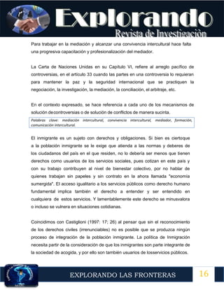 16
EXPLORANDO LAS FRONTERAS
12
Para trabajar en la mediación y alcanzar una convivencia intercultural hace falta
una progresiva capacitación y profesionalización del mediador.
La Carta de Naciones Unidas en su Capítulo VI, refiere al arreglo pacífico de
controversias, en el artículo 33 cuando las partes en una controversia lo requieran
para mantener la paz y la seguridad internacional que se practiquen la
negociación, la investigación, la mediación, la conciliación, el arbitraje, etc.
En el contexto expresado, se hace referencia a cada uno de los mecanismos de
solución decontroversias o de solución de conflictos de manera sucinta.
Palabras clave: mediación intercultural, convivencia intercultural, mediador, formación,
comunicación intercultural.
El inmigrante es un sujeto con derechos y obligaciones. Si bien es ciertoque
a la población inmigrante se le exige que atienda a las normas y deberes de
los ciudadanos del país en el que residen, no lo debería ser menos que tienen
derechos como usuarios de los servicios sociales, pues cotizan en este país y
con su trabajo contribuyen al nivel de bienestar colectivo, por no hablar de
quienes trabajan sin papeles y sin contrato en la ahora llamada "economía
sumergida". El acceso igualitario a los servicios públicos como derecho humano
fundamental implica también el derecho a entender y ser entendido en
cualquiera de estos servicios. Y lamentablemente este derecho se minusvalora
o incluso se vulnera en situaciones cotidianas.
Coincidimos con Castiglioni (1997: 17; 26) al pensar que sin el reconocimiento
de los derechos civiles (irrenunciables) no es posible que se produzca ningún
proceso de integración de la población inmigrante. La política de Inmigración
necesita partir de la consideración de que los inmigrantes son parte integrante de
la sociedad de acogida, y por ello son también usuarios de losservicios públicos.
 