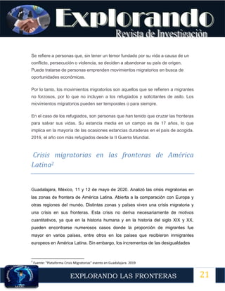 21
EXPLORANDO LAS FRONTERAS
12
Se refiere a personas que, sin tener un temor fundado por su vida a causa de un
conflicto, persecución o violencia, se deciden a abandonar su país de origen.
Puede tratarse de personas emprenden movimientos migratorios en busca de
oportunidades económicas.
Por lo tanto, los movimientos migratorios son aquellos que se refieren a migrantes
no forzosos, por lo que no incluyen a los refugiados y solicitantes de asilo. Los
movimientos migratorios pueden ser temporales o para siempre.
En el caso de los refugiados, son personas que han tenido que cruzar las fronteras
para salvar sus vidas. Su estancia media en un campo es de 17 años, lo que
implica en la mayoría de las ocasiones estancias duraderas en el país de acogida.
2016, el año con más refugiados desde la II Guerra Mundial.
Crisis migratorias en las fronteras de América
Latina2
Guadalajara, México, 11 y 12 de mayo de 2020. Analizó las crisis migratorias en
las zonas de frontera de América Latina. Abierta a la comparación con Europa y
otras regiones del mundo. Distintas zonas y países viven una crisis migratoria y
una crisis en sus fronteras. Esta crisis no deriva necesariamente de motivos
cuantitativos, ya que en la historia humana y en la historia del siglo XIX y XX,
pueden encontrarse numerosos casos donde la proporción de migrantes fue
mayor en varios países, entre otros en los países que recibieron inmigrantes
europeos en América Latina. Sin embargo, los incrementos de las desigualdades
2
Fuente: "Plataforma Crisis Migratorias" evento en Guadalajara. 2019
 