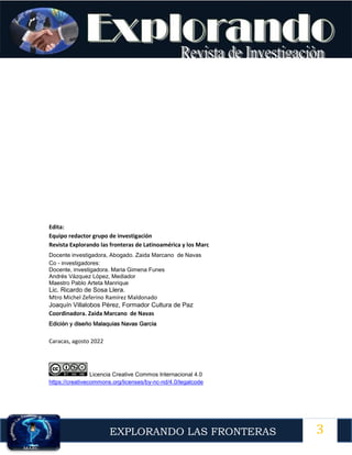 3
EXPLORANDO LAS FRONTERAS
12
Edita:
Equipo redactor grupo de investigación
Revista Explorando las fronteras de Latinoamérica y los Marc
Docente investigadora, Abogado. Zaida Marcano de Navas
Co - investigadores:
Docente, investigadora. Maria Gimena Funes
Andrés Vázquez López, Mediador
Maestro Pablo Arteta Manrique
Lic. Ricardo de Sosa Llera.
Mtro Michel Zeferino Ramírez Maldonado
Joaquín Villalobos Pérez, Formador Cultura de Paz
Coordinadora. Zaida Marcano de Navas
Edición y diseño Malaquías Navas García
Caracas, agosto 2022
Licencia Creative Commos Internacional 4.0
https://creativecommons.org/licenses/by-nc-nd/4.0/legalcode
 