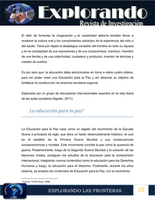 35
EXPLORANDO LAS FRONTERAS
12
El afán de fomentar la imaginación y la creatividad debería también llevar a
revalorar la cultura oral y los conocimientos extraídos de la experiencia del niño o
del adulto. Tiene por objeto el despliegue completo del hombre en toda su riqueza
y en la complejidad de sus expresiones y de sus compromisos; individuo, miembro
de una familia y de una colectividad, ciudadano y productor, inventor de técnicas y
creador de sueños.
Es por esto que, la educación debe estructurarse en torno a estos cuatro pilares,
para así poder crear una Educación para la Paz y así alcanzar su objetivo de
fortalecer la construcción de entornos escolares seguros.
Elaborado por un grupo de educadores internacionales expertos en la vida diaria
de las aulas escolares (Aguilar, 2011).
La educación para la paz3
La Educación para la Paz nace como un legado del movimiento de la Escuela
Nueva a principios de siglo, que tiene un factor desencadenante histórico, el cual
es el estallido de la Primera Guerra Mundial y sus consecuencias
socioeconómicas y morales. Este movimiento concibe la paz como la ausencia de
guerra. Posteriormente, luego de la Segunda Guerra Mundial y la creación de las
Naciones Unidas, prosiguen los estudios de la educación para la comprensión
internacional, integrando nuevos contenidos como la educación para los Derechos
Humanos y luego, la educación para el desarme. Finalmente, durante los años
sesenta, se amplían los contenidos de Educación para la Paz, con el nacimiento
3
Fuente: Tuvilla Rayo, 2006
 