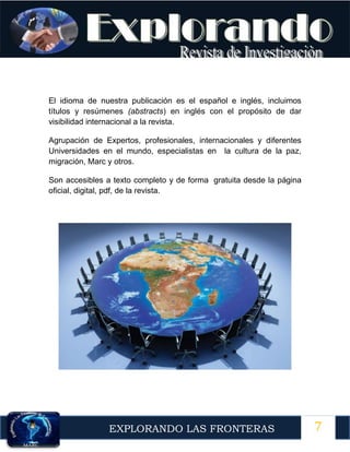 7
EXPLORANDO LAS FRONTERAS
12
El idioma de nuestra publicación es el español e inglés, incluimos
títulos y resúmenes (abstracts) en inglés con el propósito de dar
visibilidad internacional a la revista.
Agrupación de Expertos, profesionales, internacionales y diferentes
Universidades en el mundo, especialistas en la cultura de la paz,
migración, Marc y otros.
Son accesibles a texto completo y de forma gratuita desde la página
oficial, digital, pdf, de la revista.
 