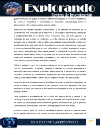 77
EXPLORANDO LAS FRONTERAS
12
gubernamentales, los grupos de mujeres, los líderes religiosos y la comunidad académica,
así como de mediadores y especialistas en mediación, configurándose como un
documento de referencia esencial de alcance global.
Enfocado para abordar aspectos fundamentales, y en particular la necesidad de un
planteamiento más profesional de la mediación; la necesidad de coordinación, coherencia
y complementariedad en un ámbito donde intervienen cada vez más agentes; y la
necesidad de que la labor de mediación sea más inclusiva, no pretende un estudio
exhaustivo de la mediación, ni de sus diferentes enfoques, circunscribiendo su interés en
aquellos elementos esenciales dentro de cualquier proceso de mediación que coadyuven
a “minimizar las posibilidades de un error del mediador y contribuir a generar un entorno
más propicio a la mediación.” Todo ello sin ignorar “la complejidad del entorno en que los
mediadores desarrollan su labor y el hecho de que, en muchos casos, los mediadores se
enfrentan a problemas y dificultades que pueden no ser capaces de resolver”, por lo que
“cada situación debe abordarse de manera diferente”.
Define la mediación como “un proceso por el que un tercero ayuda a dos o más partes,
con su consentimiento, a prevenir, gestionar o resolver un conflicto ayudándolos a
alcanzar acuerdos mutuamente aceptables”, destacando que la mediación es un empeño
voluntario, “en el que el consentimiento de las partes es crítico para que el proceso sea
viable y el resultado duradero”, dentro de una empresa “flexible pero estructurada”.
Sitúa el inicio de la misma al tiempo de establecer los contactos (incluso oficiosos) con las
partes en conflicto y otros interesados para preparar un proceso, extendiéndose hasta
después de la firma de acuerdos, si bien señala lo aconsejable de que su aplicación se
encargue a otros.
Debe responder a la especificidad del conflicto para resultar eficaz, y atender a “las
causas y la dinámica de este, las posiciones, los intereses y la coherencia de las partes”,
sin olvidar las necesidades de la sociedad en general, ni el entorno en que se produce.
Como actividad especializada, solo cabe un enfoque profesional de la misma.
Admitiendo que no todos los conflictos se pueden solucionar recurriendo a la mediación,
apunta algunos indicadores que pueden evaluarse para determinar las posibilidades de
 