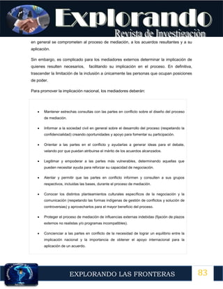 83
EXPLORANDO LAS FRONTERAS
12
en general se comprometen al proceso de mediación, a los acuerdos resultantes y a su
aplicación.
Sin embargo, es complicado para los mediadores externos determinar la implicación de
quienes resulten necesarios, facilitando su implicación en el proceso. En definitiva,
trascender la limitación de la inclusión a únicamente las personas que ocupan posiciones
de poder.
Para promover la implicación nacional, los mediadores deberán:
 Mantener estrechas consultas con las partes en conflicto sobre el diseño del proceso
de mediación.
 Informar a la sociedad civil en general sobre el desarrollo del proceso (respetando la
confidencialidad) creando oportunidades y apoyo para fomentar su participación.
 Orientar a las partes en el conflicto y ayudarlas a generar ideas para el debate,
velando por que puedan atribuirse el mérito de los acuerdos alcanzados.
 Legitimar y empoderar a las partes más vulnerables, determinando aquellas que
pueden necesitar ayuda para reforzar su capacidad de negociación.
 Alentar y permitir que las partes en conflicto informen y consulten a sus grupos
respectivos, incluidas las bases, durante el proceso de mediación.
 Conocer los distintos planteamientos culturales específicos de la negociación y la
comunicación (respetando las formas indígenas de gestión de conflictos y solución de
controversias) y aprovecharlos para el mayor beneficio del proceso.
 Proteger el proceso de mediación de influencias externas indebidas (fijación de plazos
externos no realistas y/o programas incompatibles).
 Concienciar a las partes en conflicto de la necesidad de lograr un equilibrio entre la
implicación nacional y la importancia de obtener el apoyo internacional para la
aplicación de un acuerdo.
 