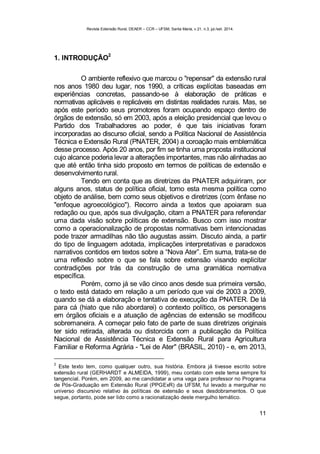 Revista Extensão Rural, DEAER – CCR – UFSM, Santa Maria, v.21, n.3, jul./set. 2014.
11
1. INTRODUÇÃO
2
O ambiente reflexivo que marcou o "repensar" da extensão rural
nos anos 1980 deu lugar, nos 1990, a críticas explícitas baseadas em
experiências concretas, passando-se à elaboração de práticas e
normativas aplicáveis e replicáveis em distintas realidades rurais. Mas, se
após este período seus promotores foram ocupando espaço dentro de
órgãos de extensão, só em 2003, após a eleição presidencial que levou o
Partido dos Trabalhadores ao poder, é que tais iniciativas foram
incorporadas ao discurso oficial, sendo a Política Nacional de Assistência
Técnica e Extensão Rural (PNATER, 2004) a coroação mais emblemática
desse processo. Após 20 anos, por fim se tinha uma proposta institucional
cujo alcance poderia levar a alterações importantes, mas não alinhadas ao
que até então tinha sido proposto em termos de políticas de extensão e
desenvolvimento rural.
Tendo em conta que as diretrizes da PNATER adquiriram, por
alguns anos, status de política oficial, tomo esta mesma política como
objeto de análise, bem como seus objetivos e diretrizes (com ênfase no
"enfoque agroecológico"). Recorro ainda a textos que apoiaram sua
redação ou que, após sua divulgação, citam a PNATER para referendar
uma dada visão sobre políticas de extensão. Busco com isso mostrar
como a operacionalização de propostas normativas bem intencionadas
pode trazer armadilhas não tão augustas assim. Discuto ainda, a partir
do tipo de linguagem adotada, implicações interpretativas e paradoxos
narrativos contidos em textos sobre a “Nova Ater”. Em suma, trata-se de
uma reflexão sobre o que se fala sobre extensão visando explicitar
contradições por trás da construção de uma gramática normativa
específica.
Porém, como já se vão cinco anos desde sua primeira versão,
o texto está datado em relação a um período que vai de 2003 a 2009,
quando se dá a elaboração e tentativa de execução da PNATER. De lá
para cá (hiato que não abordarei) o contexto político, os personagens
em órgãos oficiais e a atuação de agências de extensão se modificou
sobremaneira. A começar pelo fato de parte de suas diretrizes originais
ter sido retirada, alterada ou distorcida com a publicação da Política
Nacional de Assistência Técnica e Extensão Rural para Agricultura
Familiar e Reforma Agrária - "Lei de Ater" (BRASIL, 2010) - e, em 2013,
2
Este texto tem, como qualquer outro, sua história. Embora já tivesse escrito sobre
extensão rural (GERHARDT e ALMEIDA, 1999), meu contato com este tema sempre foi
tangencial. Porém, em 2009, ao me candidatar a uma vaga para professor no Programa
de Pós-Graduação em Extensão Rural (PPGExR) da UFSM, fui levado a mergulhar no
universo discursivo relativo às políticas de extensão e seus desdobramentos. O que
segue, portanto, pode ser lido como a racionalização deste mergulho temático.
 