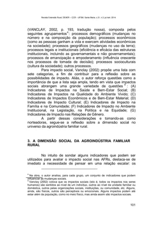 Revista Extensão Rural, DEAER – CCR – UFSM, Santa Maria, v.21, n.3, jul./set. 2014.
101
(VANCLAY, 2002, p. 193, tradução nossa), composta pelos
seguintes agrupamentos
4
: processos demográficos (mudanças no
número e na composição da população); processos econômicos
(como as pessoas ganham a vida e exercem atividades econômicas
na sociedade); processos geográficos (mudanças no uso da terra);
processos legais e institucionais (eficiência e eficácia das estruturas
institucionais, incluindo as governamentais e não governamentais);
processos de emancipação e empoderamento (influência crescente
nos processos de tomada de decisão); processos socioculturais
(cultura da sociedade); outros processos.
Para impacto social, Vanclay (2002) propõe uma lista com
sete categorias, a fim de contribuir para a reflexão sobre as
possibilidades de impacto. Aliás, o autor reforça questões como a
importância de que a lista seja ampla, tendo em vista que impactos
sociais abrangem uma grande variedade de questões
5
: (A)
Indicadores de Impactos na Saúde e Bem-Estar Social; (B)
Indicadores de Impactos na Qualidade do Ambiente Vivido; (C)
Indicadores de Impactos Econômicos e de Bem-Estar Material; (D)
Indicadores de Impacto Cultural; (E) Indicadores de Impacto na
Família e na Comunidade; (F) Indicadores de Impacto no Ambiente
Institucional, na Legislação, na Política e na Equidade; (G)
Indicadores de Impacto nas Relações de Gênero.
A partir dessas considerações e tomando-as como
norteadoras, segue-se a reflexão sobre a dimensão social no
universo da agroindústria familiar rural.
3. A DIMENSÃO SOCIAL DA AGROINDÚSTRIA FAMILIAR
RURAL
No intuito de sondar alguns indicadores que podem ser
utilizados para avaliar o impacto social nas AFRs, destaca-se de
imediato a necessidade de pensar em uma relação escalar: os
4
Na obra, o autor analisa, para cada grupo, um conjunto de indicadores que podem
influenciar as mudanças sociais.
5
Vanclay (2002) coloca que os impactos sociais (isto é, todos os impactos nos seres
humanos) são sentidos ao nível de um indivíduo, outros ao nível da unidade familiar ou
doméstica, outros pelas organizações sociais, instituições, ou comunidade, etc. Alguns,
ainda, são físicos, outros são perceptivos ou emocionais. Alguns impactos podem até
estar além da população, como no meio físico, mas ainda assim são impactos sociais.
 