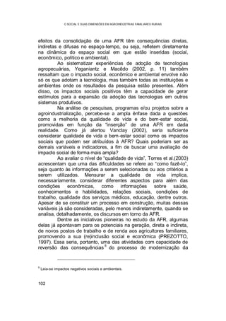 O SOCIAL E SUAS DIMENSÕES EM AGROINDÚSTRIAS FAMILIARES RURAIS
102
efeitos da consolidação de uma AFR têm consequências diretas,
indiretas e difusas no espaço-tempo, ou seja, refletem diretamente
na dinâmica do espaço social em que estão inseridas (social,
econômico, político e ambiental).
Ao sistematizar experiências de adoção de tecnologias
agropecuárias, Yeganiantz e Macêdo (2002, p. 11) também
ressaltam que o impacto social, econômico e ambiental envolve não
só os que adotam a tecnologia, mas também todas as instituições e
ambientes onde os resultados da pesquisa estão presentes. Além
disso, os impactos sociais positivos têm a capacidade de gerar
estímulos para a expansão da adoção das tecnologias em outros
sistemas produtivos.
Na análise de pesquisas, programas e/ou projetos sobre a
agroindustrialização, percebe-se a ampla ênfase dada a questões
como a melhoria da qualidade de vida e do bem-estar social,
promovidas em função da “inserção” de uma AFR em dada
realidade. Como já alertou Vanclay (2002), seria suficiente
considerar qualidade de vida e bem-estar social como os impactos
sociais que podem ser atribuídos à AFR? Quais poderiam ser as
demais variáveis e indicadores, a fim de buscar uma avaliação de
impacto social de forma mais ampla?
Ao avaliar o nível de “qualidade de vida”, Torres et al.(2003)
acrescentam que uma das dificuldades se refere ao “como fazê-lo”,
seja quanto às informações a serem selecionadas ou aos critérios a
serem utilizados. Mensurar a qualidade de vida implica,
necessariamente, considerar diferentes aspectos para além das
condições econômicas, como informações sobre saúde,
conhecimentos e habilidades, relações sociais, condições de
trabalho, qualidade dos serviços médicos, educação, dentre outros.
Apesar de se constituir um processo em construção, muitas dessas
variáveis já são consideradas, pelo menos indiretamente, quando se
analisa, detalhadamente, os discursos em torno da AFR.
Dentre as iniciativas pioneiras no estudo da AFR, algumas
delas já apontavam para os potenciais na geração, direta e indireta,
de novos postos de trabalho e de renda aos agricultores familiares,
promovendo a sua (re)inclusão social e econômica (PREZOTTO,
1997). Essa seria, portanto, uma das atividades com capacidade de
reversão das consequências
6
do processo de modernização da
6
Leia-se impactos negativos sociais e ambientais.
 