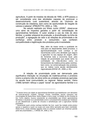 Revista Extensão Rural, DEAER – CCR – UFSM, Santa Maria, v.21, n.3, jul./set. 2014.
103
agricultura. A partir de meados da década de 1990, a AFR passou a
ser considerada uma das atividades capazes de promover o
desenvolvimento rural sustentável, através do “(re)início da
construção da cidadania, bem como da oportunidade de resgate de
valores e saberes” (PREZOTTO, 2002, p. 138).
No estudo realizado por Wesz Junior (2006)
7
, observa-se
uma série de impactos gerados a partir da consolidação de
agroindústrias familiares. O autor analisa o uso da mão de obra
familiar, o caráter artesanal da produção, a diversificação na linha de
produção
8
, a agregação de valor e as relações de proximidade e de
confiança entre produtor e consumidor, que conferem
competitividade e legitimação dos produtos junto à sociedade:
Mas, além de trazer renda e qualidade de
vida para os dependentes deste processo, a
agroindustrialização rural começa a ser
reconhecida como uma atividade que segura
o agricultor no seu espaço de origem, além
de fomentar toda a economia local, pela
relação de proximidade que existe tanto na
contratação de mão-de-obra como no
fornecimento da matéria prima pelos vizinhos,
bem como, na comercialização dos produtos,
que se realiza numa escala estreitamente
regionalizada (WESZ JR., 2006, p. 25).
A relação de proximidade pode ser demarcada pela
significativa interação na circulação de matérias-primas e produtos
(como a própria mão de obra) entre as unidades produtivas agrícolas
na escala local (comunidade) ou regional. Nesse sentido, Vieira
(1998) também reforça o papel “social” da agroindústria familiar e a
7
O estudo tomou por objeto as agroindústrias familiares que trabalhavam com derivados
de cana-de-açúcar (melado, cachaça, licores, mandolate, açúcar mascavo) nas
microrregiões de Santa Rosa, Santo Ângelo e Cerro Largo, no Estado do Rio Grande do
Sul. Como objetivo, buscou caracterizar as propriedades que tinham agroindústrias
familiares e visualizar se a pluriatividade (como o processamento) acabava por fortalecer
ou por desestimular a perda de vínculos e semelhanças com a agricultura familiar
monoativa.
8
“Geralmente quem produz cachaça também faz licor, quem faz melado ainda produz
açúcar e rapadura e quem se ocupa com esse último aproveita para fazer mandolate.
Desta forma, essas estreitas ligações entre os produtos acabam por dinamizar grande
parte das propriedades (...)” (WESZ JR., 2006, p. 44).
 