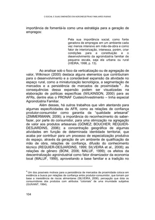 O SOCIAL E SUAS DIMENSÕES EM AGROINDÚSTRIAS FAMILIARES RURAIS
104
importância de fomentá-la como uma estratégia para a geração de
empregos:
Pela sua importância social, como fonte
geradora de empregos em um ambiente cada
vez menos intensivo em mão-de-obra e como
fator de interiorização, interessa, porém, criar
condições para a constituição e o
desenvolvimento da agroindústria familiar de
pequena escala, seja ela urbana ou rural
(VIEIRA, 1998, p. 13).
Ao analisar sob o foco da verticalização ou de agregação de
valor, Wilkinson (2000) destaca alguns elementos que contribuíram
para o desenvolvimento e a considerável expansão da atividade no
espaço rural, como a miniaturização tecnológica, a segmentação de
mercados e a persistência de mercados de proximidade
9
. As
consequências dessa expansão podem ser visualizadas na
elaboração de políticas específicas (WILKINSON, 2000) para as
AFRs, dentre elas o PRONAF Custeio/Investimento – linha especial
Agroindústria Familiar.
Além desses, há outros trabalhos que vêm atentando para
algumas especificidades da AFR, como as relações de confiança
produtor-consumidor como garantia da “qualidade artesanal”
(ZIMMERMANN, 2006); a importância do reconhecimento do saber-
fazer, por parte do consumidor, para uma otimização na agregação
de valor aos produtos artesanais (GÓMEZ; BOUCHER; REQUIER-
DESJARDINS, 2006); a concentração geográfica de algumas
atividades em função de determinada identidade territorial, que
acaba por contribuir para um processo de especialização produtiva
do espaço, através da geração de um ambiente de qualificação da
mão de obra, relações de confiança, difusão do conhecimento
técnico (REQUIER-DESJARDINS, 1999; SILVEIRA et al., 2008); as
relações de gênero (BONI, 2006; MALUF, 1999); os efeitos da
descentralização agroindustrial como fator dinamizador da economia
local (MALUF, 1999), aproveitando a base familiar e a tradição no
9
Um dos possíveis motivos para a persistência de mercados de proximidade coloca em
evidência a busca por relações de confiança entre produtor-consumidor, que tomam por
base a inexistência de riscos alimentares (SILVEIRA, 2006), percepção que dota os
consumidores dos produtos com atributos “coloniais” de uma imunidade subjetiva
(GUIVANT, 1994).
 