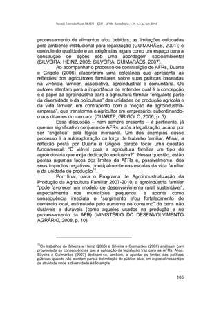 Revista Extensão Rural, DEAER – CCR – UFSM, Santa Maria, v.21, n.3, jul./set. 2014.
105
processamento de alimentos e/ou bebidas; as limitações colocadas
pelo ambiente institucional para legalização (GUIMARÃES, 2001); o
controle de qualidade e as exigências legais como um espaço para a
construção de ações sob uma abordagem socioambiental
(SILVEIRA; HEINZ, 2005; SILVEIRA; GUIMARÃES, 2007).
Ao acompanhar o processo de constituição de AFRs, Duarte
e Grigolo (2006) elaboraram uma coletânea que apresenta as
reflexões dos agricultores familiares sobre suas práticas baseadas
na vivência familiar, associativa, agroindustrial e comunitária. Os
autores atentam para a importância de entender qual é a concepção
e o papel da agroindústria para a agricultura familiar “enquanto parte
da diversidade e da policultura” das unidades de produção agrícola e
da vida familiar, em contraponto com a “noção de agroindústria-
empresa”, que transforma o agricultor em empresário, subordinando-
o aos ditames do mercado (DUARTE; GRIGOLO, 2006, p. 5).
Essa discussão – nem sempre presente – é pertinente, já
que um significativo conjunto de AFRs, após a legalização, acaba por
ser “engolido” pela lógica mercantil. Um dos exemplos desse
processo é a autoexploração da força de trabalho familiar. Afinal, a
reflexão posta por Duarte e Grigolo parece tocar uma questão
fundamental: “É viável para a agricultura familiar um tipo de
agroindústria que exija dedicação exclusiva?”. Nessa questão, estão
postas algumas faces dos limites da AFRs e, possivelmente, dos
seus impactos negativos, principalmente nas escalas da vida familiar
e da unidade de produção
10
.
Por final, para o Programa de Agroindustrialização da
Produção da Agricultura Familiar 2007-2010, a agroindústria familiar
“pode favorecer um modelo de desenvolvimento rural sustentável”,
especialmente nos municípios pequenos, e aponta como
consequência imediata o “surgimento e/ou fortalecimento do
comércio local, estimulado pelo aumento no consumo” de bens não
duráveis e duráveis (como aqueles usados na produção e no
processamento da AFR) (MINISTÉRIO DO DESENVOLVIMENTO
AGRÁRIO, 2008, p. 10).
10
Os trabalhos de Silveira e Heinz (2005) e Silveira e Guimarães (2007) analisam com
propriedade as consequências que a aplicação da legislação traz para as AFRs. Aliás,
Silveira e Guimarães (2007) dedicam-se, também, a apontar os limites das políticas
públicas quando não atentam para a delimitação do público-alvo, em especial nesse tipo
de atividade onde a diversidade é tão ampla.
 